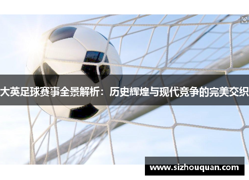 大英足球赛事全景解析：历史辉煌与现代竞争的完美交织