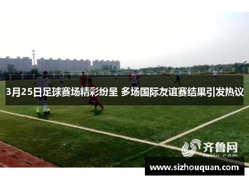 3月25日足球赛场精彩纷呈 多场国际友谊赛结果引发热议